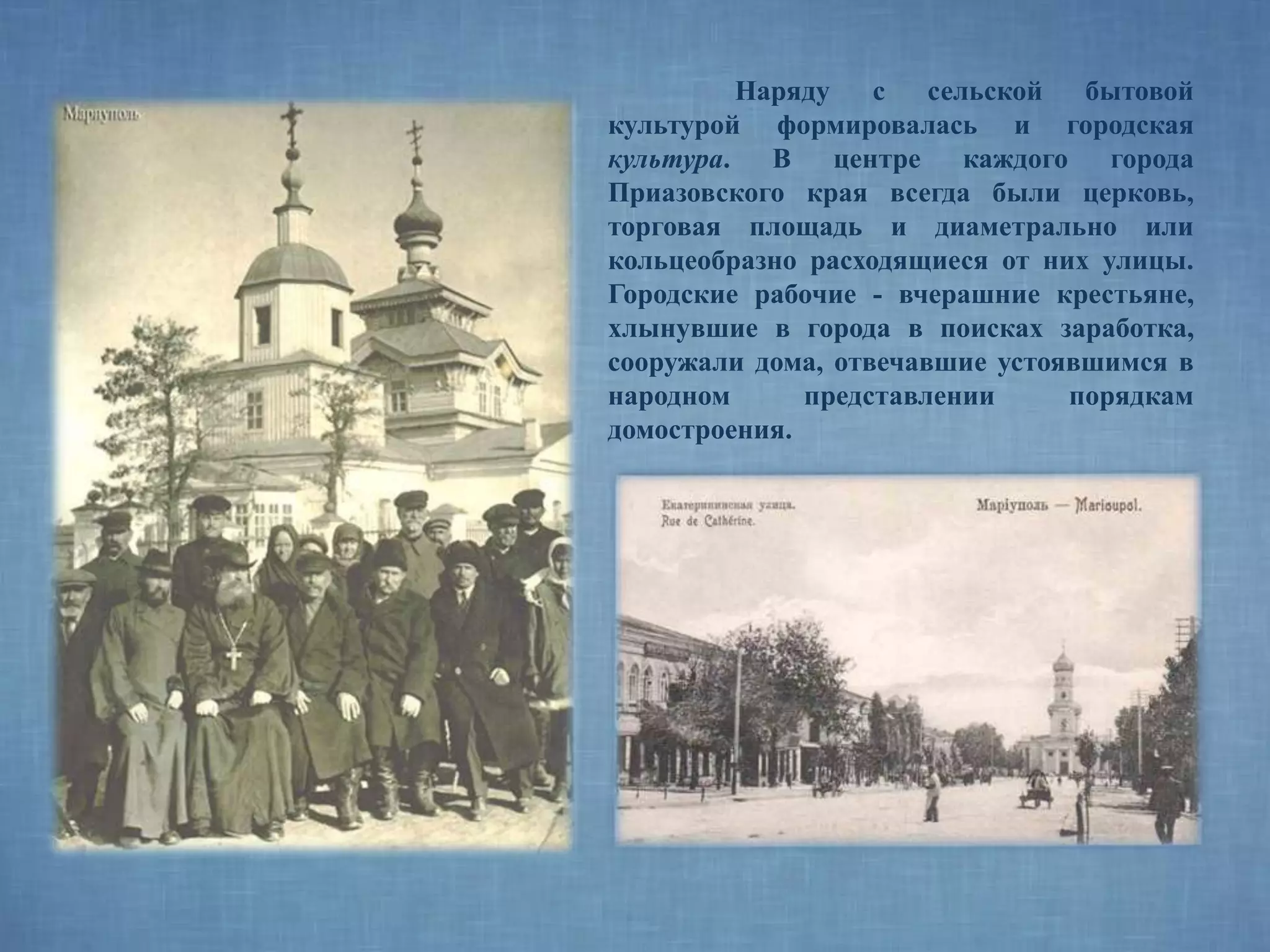 Наряду с сельской бытовой
культурой формировалась и городская
культура. В центре каждого города
Приазовского края всегда были церковь,
торговая площадь и диаметрально или
кольцеобразно расходящиеся от них улицы.
Городские рабочие - вчерашние крестьяне,
хлынувшие в города в поисках заработка,
сооружали дома, отвечавшие устоявшимся в
народном представлении порядкам
домостроения.
 