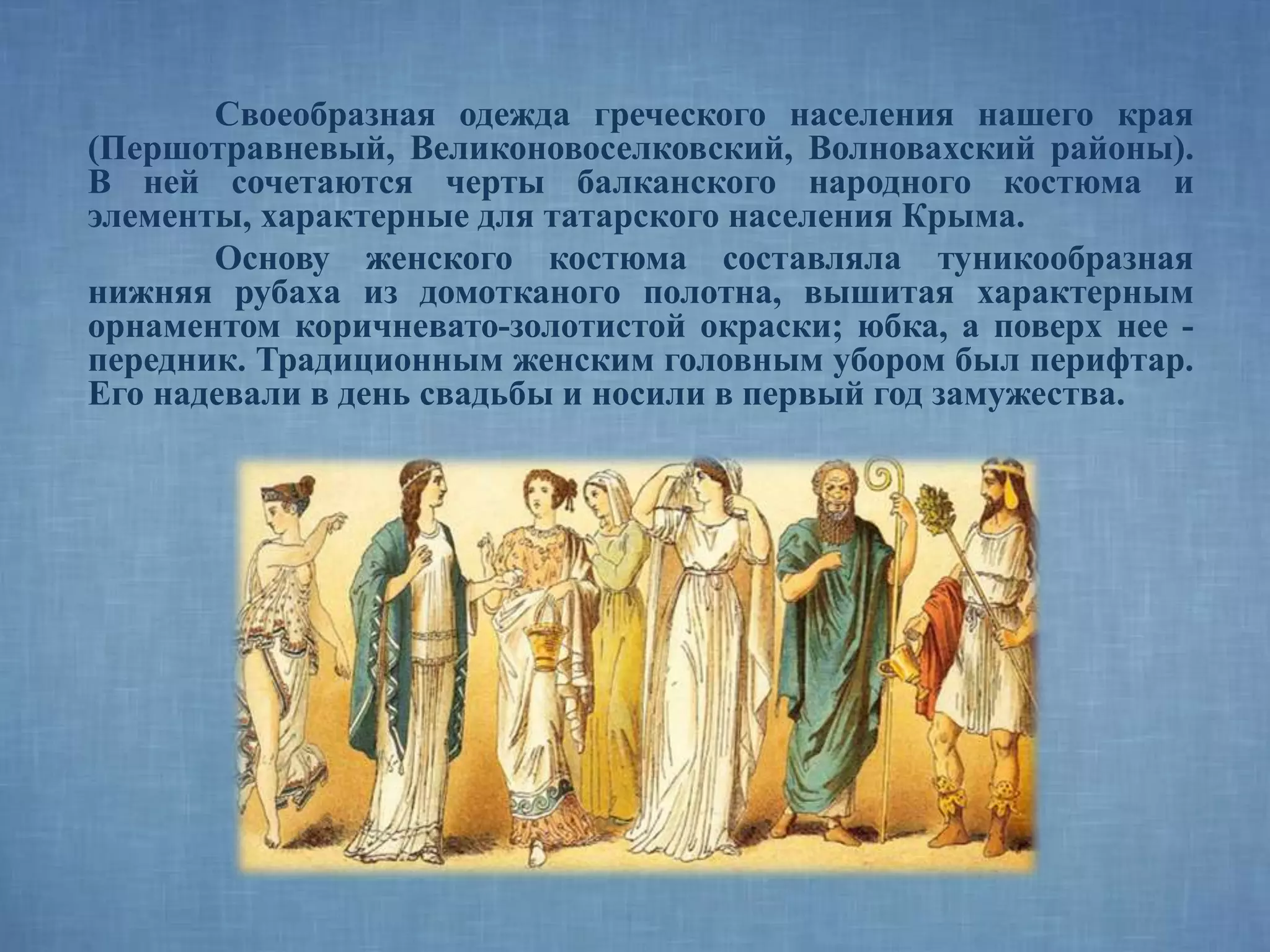 Своеобразная одежда греческого населения нашего края
(Першотравневый, Великоновоселковский, Волновахский районы).
В ней сочетаются черты балканского народного костюма и
элементы, характерные для татарского населения Крыма.
Основу женского костюма составляла туникообразная
нижняя рубаха из домотканого полотна, вышитая характерным
орнаментом коричневато-золотистой окраски; юбка, а поверх нее -
передник. Традиционным женским головным убором был перифтар.
Его надевали в день свадьбы и носили в первый год замужества.
 