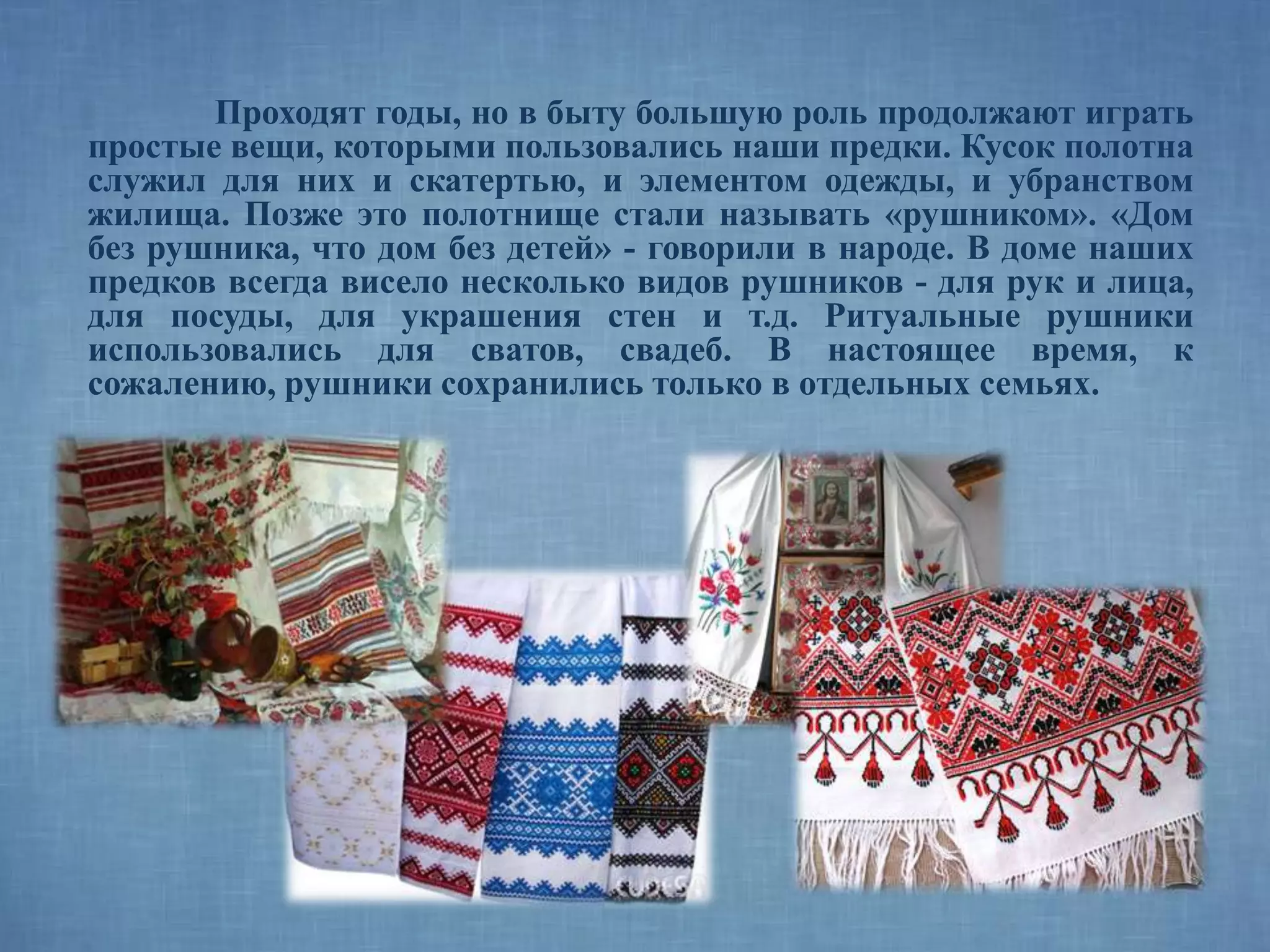 Проходят годы, но в быту большую роль продолжают играть
простые вещи, которыми пользовались наши предки. Кусок полотна
служил для них и скатертью, и элементом одежды, и убранством
жилища. Позже это полотнище стали называть «рушником». «Дом
без рушника, что дом без детей» - говорили в народе. В доме наших
предков всегда висело несколько видов рушников - для рук и лица,
для посуды, для украшения стен и т.д. Ритуальные рушники
использовались для сватов, свадеб. В настоящее время, к
сожалению, рушники сохранились только в отдельных семьях.
 
