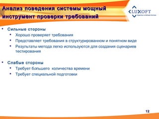 1212
Анализ поведения системы мощныйАнализ поведения системы мощный
инструмент проверки требованийинструмент проверки требований
 Сильные стороны
 Хорошо проверяет требования
 Представляет требования в структурированном и понятном виде
 Результаты метода легко используются для создания сценариев
тестирования
 Слабые стороны
 Требует большего количества времени
 Требует специальной подготовки
 