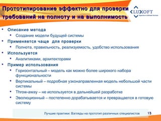 1313
Прототипирование эффектно для проверкиПрототипирование эффектно для проверки
требований на полноту и на выполнимостьтребований на полноту и на выполнимость
 Описание метода
 Создание модели будущей системы
 Применяется чаще для проверки
 Полнота, правильность, реализуемость, удобство использования
 Используется
 Аналитиками, архитекторами
 Пример использования
 Горизонтальный – модель как можно более широкого набора
функциональности
 Вертикальный – подробная узконаправленная модель небольшой части
системы
 Throw-away – не используется в дальнейшей разработке
 Эволюционный – постепенно дорабатывается и превращается в готовую
систему
Лучшие практики: Взгляды на прототип различных специалистов
 