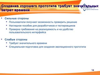 1414
Создание хорошего прототипа требует значительныхСоздание хорошего прототипа требует значительных
затрат временизатрат времени
 Сильные стороны
 Пользователи получают возможность проверить решение
 Наглядное пособие для разработчиков и тестировщиков
 Проверка требования на реализуемость и на удобство
пользовательского интерфейса
 Слабые стороны
 Требует значительного времени
 Специальная подготовка для создания эволюционного прототипа
 