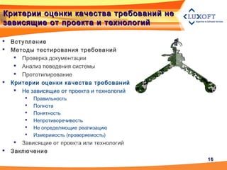 1616
Критерии оценки качества требований неКритерии оценки качества требований не
зависящие от проекта и технологийзависящие от проекта и технологий
 Вступление
 Методы тестирования требований
 Проверка документации
 Анализ поведения системы
 Прототипирование
 Критерии оценки качества требований
 Не зависящие от проекта и технологий
 Правильность
 Полнота
 Понятность
 Непротиворечивость
 Не определяющие реализацию
 Измеримость (проверяемость)
 Зависящие от проекта или технологий
 Заключение
 