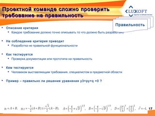 1717
Проектной команде сложно проверитьПроектной команде сложно проверить
требование на правильностьтребование на правильность
 Описание критерия
 Каждое требование должно точно описывать то что должно быть разработано
 Не соблюдение критерия приводит
 Разработка не правильной функциональности
 Как тестируется
 Проверка документации или прототипа на правильность
 Кем тестируется
 Человеком выставляющим требования, специалистом в предметной области
 Пример – правильно ли решение уравнения y3+py+q =0 ?
Правильность
 