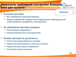 1818
Неполнота требований составляет большойНеполнота требований составляет большой
риск для проектариск для проекта
 Описание критерия
 Все требования задокументированы
 Каждое требование содержит всю информацию необходимую для
проектирования, разработки и тестирования
 Не соблюдение критерия приводит
 Расползанию содержимого
 Неудовлетворенности пользователей
 Почему критерий не достигается
 Отсутствие представления о системе
 Недостаточное внимание к контексту системы
 Недостаточный анализ требований
 Отсутствие ответственности
Полнота
 