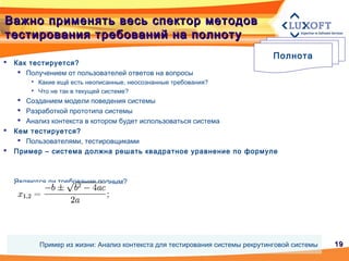1919
Важно применять весь спектор методовВажно применять весь спектор методов
тестирования требований на полнотутестирования требований на полноту
 Как тестируется?
 Получением от пользователей ответов на вопросы
 Какие ещё есть неописанные, неосознанные требования?
 Что не так в текущей системе?
 Созданием модели поведения системы
 Разработкой прототипа системы
 Анализ контекста в котором будет использоваться система
 Кем тестируется?
 Пользователями, тестировщиками
 Пример – система должна решать квадратное уравнение по формуле
Являются ли требование полным?
Полнота
Пример из жизни: Анализ контекста для тестирования системы рекрутинговой системы
 