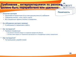 2020
Требование , интерпретируемое по разному,Требование , интерпретируемое по разному,
должно быть переработано или удаленнодолжно быть переработано или удаленно
Понятность
 Описание критерия
 Одинаковая интерпретация (отсутствие друхсмыслености) требования
 Требование описано - четко, просто, кратко
 Все специальные термины описаны и определены
 Не соблюдение критерия приводит
 К необходимости переделывать работу
 Как тестируется?
 Проверка спецификации
 На наличие описания каждого из терминов предметной области
 Соответствие каждого из терминов встречающегося в спецификации своему определению
 Кем тестируется?
 Тестировщиками, разработчиками
 