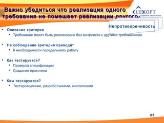 2121
Важно убедиться что реализация одногоВажно убедиться что реализация одного
требования не помешает реализации другоготребования не помешает реализации другого
Непротиворечивость
 Описание критерия
 Требование может быть реализовано без конфликта с другими требованиями
 Не соблюдение критерия приводит
 К необходимости переделывать работу
 Как тестируется?
 Проверка спецификации
 Создание прототипа
 Кем тестируется?
 Тестировщиками, разработчиками, аналитиками
 
