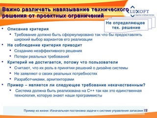 2222
Не определяющее
тех. решение Описание критерия
 Требование должно быть сформулировано так что бы предоставлять
широкий выбор вариантов его реализации
 Не соблюдение критерия приводит
 Созданию неэффективного решения
 Потери реальных требований
 Критерий не достигается, потому что пользователи
 Считают, что их роль в принятии решений о дизайне системы
 Не заявляют о своих реальных потребностях
 Разработчиками, архитекторами
 Пример – является ли следующее требование некачественным?
 Система должна быть реализована на С++ так как это единственная
технология, которую знают наши программисты
Важно различать навязывание техническогоВажно различать навязывание технического
решения от проектных ограниченийрешения от проектных ограничений
Пример из жизни: Изначальная постановка задачи к системе управления запасами
 