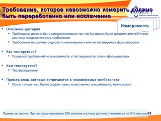 2323
Требование, которое невозможно измерить должноТребование, которое невозможно измерить должно
быть переработанно или исключеннобыть переработанно или исключенно
Измеримость
 Описание критерия
 Требование должно быть сформулировано так что бы можно было доказать соответствие
системы предъявленному требованию
 Требование не должно содержать неизмеримых или не тестируемых формулировок
 Как тестируется?
 Проверка требований на измеримость и тестируемость слов и формулировок
 Кем тестируется?
 Тестировщиками
 Пример слов, которые встречаются в неизмеримых требованиях
 Легко, лучше чем, более эффективно, качественно, максимально, минимально
Пример из жизни: При загрузке примерно 200 активов система должна откликаться за 2-3 секунды
 