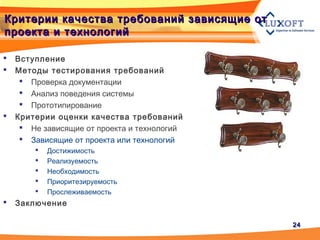 2424
Критерии качества требований зависящие отКритерии качества требований зависящие от
проекта и технологийпроекта и технологий
 Вступление
 Методы тестирования требований
 Проверка документации
 Анализ поведения системы
 Прототипирование
 Критерии оценки качества требований
 Не зависящие от проекта и технологий
 Зависящие от проекта или технологий
 Достижимость
 Реализуемость
 Необходимость
 Приоритезируемость
 Прослеживаемость
 Заключение
 