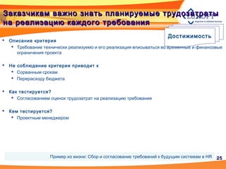 2525
Заказчикам важно знать планируемые трудозатратыЗаказчикам важно знать планируемые трудозатраты
на реализацию каждого требованияна реализацию каждого требования
Достижимость
 Описание критерия
 Требование технически реализуемо и его реализация вписываться во временные и финансовые
ограничения проекта
 Не соблюдение критерия приводит к
 Сорванным срокам
 Перерасходу бюджета
 Как тестируется?
 Согласованием оценок трудозатрат на реализацию требования
 Кем тестируется?
 Проектным менеджером
Пример из жизни: Сбор и согласование требований к будущим системам в HR
 