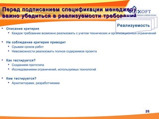 2626
Перед подписанием спецификации менеджеруПеред подписанием спецификации менеджеру
важно убедиться в реализуемости требованийважно убедиться в реализуемости требований
Реализуемость
 Описание критерия
 Каждое требование возможно реализовать с учетом технических и организационных ограничений
 Не соблюдение критерия приводит
 Срывам сроков работ
 Невозможности реализовать полное содержимое проекта
 Как тестируется?
 Созданием прототипа
 Исследованиями ограничений, используемых технологий
 Кем тестируется?
 Архитекторами, разработчиками
 