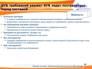 2727
20% требований решают 80% задач поставленных20% требований решают 80% задач поставленных
перед системойперед системой
Важность
 Описание критерия
 У каждого требования есть приоритет обозначающий значимость требования в релизе
 Должна быть возможность проследить связь каждого из требований к целям и задачам проекта
 Не соблюдение критерия приводит
 Невозможности гибко управлять изменениями в содержании проекта
 Невозможности полностью решить бизнес задачу
 Критерий не достигается, потому что
 Пользователи создают требования «про запас»
 Как тестируется?
 Проверка требований на наличие важности и связь с целью проекта? (достигнем ли цели, если
не реализовывать это требование?)
 Кем тестируется?
 Заказчиком, проектным менеджером
Пример из жизни: Урезание функциональности HR системы
 