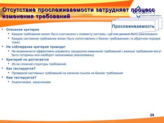 2828
Отсутствие прослеживаемости затрудняет процессОтсутствие прослеживаемости затрудняет процесс
изменения требованийизменения требований
Прослеживаемость
 Описание критерия
 Каждое требование может быть соотнесено к элементу системы, где оно должно быть реализовано
 Каждое системное требование может быть сопоставлено с бизнес требованием ( в обратном порядке
тоже)
 Не соблюдение критерия приводит
 Не возможности эффективно управлять процессом изменения требований ( важные требования могут
быть потеряны или наоборот незначимые реализованы)
 Критерий не достигается
 Из-за сложной структуры требований
 Как тестируется?
 Проверкой системных требований на наличие ссылок на бизнес требования
 Кем тестируется?
 Аналитиками, заказчиками
 