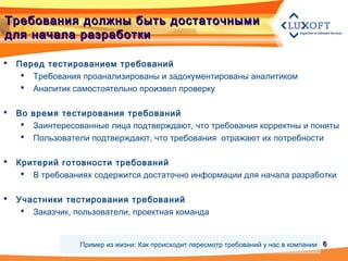 66
Требования должны быть достаточнымиТребования должны быть достаточными
для начала разработкидля начала разработки
 Перед тестированием требований
 Требования проанализированы и задокументированы аналитиком
 Аналитик самостоятельно произвел проверку
 Во время тестирования требований
 Заинтересованные лица подтверждают, что требования корректны и поняты
 Пользователи подтверждают, что требования отражают их потребности
 Критерий готовности требований
 В требованиях содержится достаточно информации для начала разработки
 Участники тестирования требований
 Заказчик, пользователи, проектная команда
Пример из жизни: Как происходит пересмотр требований у нас в компании
 