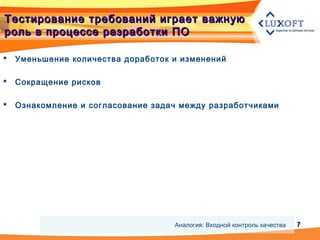 77
Тестирование требований играет важнуюТестирование требований играет важную
роль в процессе разработки ПОроль в процессе разработки ПО
 Уменьшение количества доработок и изменений
 Сокращение рисков
 Ознакомление и согласование задач между разработчиками
Аналогия: Входной контроль качества
 