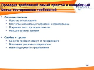 1010
Проверка требований самый простой и ненадежныйПроверка требований самый простой и ненадежный
метод тестирования требованийметод тестирования требований
 Сильные стороны
 Простота использования
 Отсутствие специальных требований к проверяющему
 Покрывает много критериев качества
 Меньшие затраты времени
 Слабые стороны
 Качество проверки зависит от проверяющего
 Вовлечение различных специалистов
 Наличия документа с требованиями
 