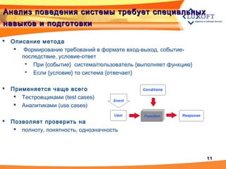 1111
Анализ поведения системы требует специальныхАнализ поведения системы требует специальных
навыков и подготовкинавыков и подготовки
 Описание метода
 Формирование требований в формате вход-выход, событие-
последствие, условие-ответ
 При {событие} система/пользователь {выполняет функцию}
 Если {условие} то система {отвечает}
 Применяется чаще всего
 Тестровщиками (test cases)
 Аналитиками (use cases)
 Позволяет проверить на
 полноту, понятность, однозначность
 