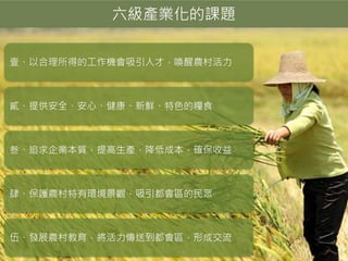 六級產業化的課題
壹、以合理所得的工作機會吸引人才，喚醒農村活力
貳、提供安全、安心、健康、新鮮、特色的糧食
叁、追求企業本質，提高生產，降低成本，確保收益
肆、保護農村特有環境景觀，吸引都會區的民眾
伍、發展農村教育，將活力傳送到都會區，形成交流
 