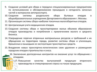 9. Создание условий для сбора и передачи специализированным предприятиям
по использованию и обезвреживанию пришедших в негодность запасных
частей и материалов автотранспорта.
10. Создание системы раздельного сбора бытовых отходов в
общеобразовательных учреждениях Департамента образования г. Москвы.
11. Организация системы сбора наиболее токсичных малогабаритных отходов.
12. Централизация учета медицинских отходов.
13. Создание системы сбора и транспортировки малых объемов образования
отходов производства и потребления с привлечением малого и среднего
бизнеса.
14. Утверждение перечня вторичных материальных ресурсов и требований к их
обращению на территории города, развитие системы сбора и утилизации,
брошенных и вышедших из эксплуатации транспортных средств.
15. Внедрение новых транспортно-логистических схем удаления и размещения
городских отходов строительства и сноса.
16. Заключение долгосрочных контрактов на оказание услуг по обращению с
отходами.
17. Повышение качества выпускаемой продукции вторичного
производства и стимулирование спроса на такую продукцию.
 