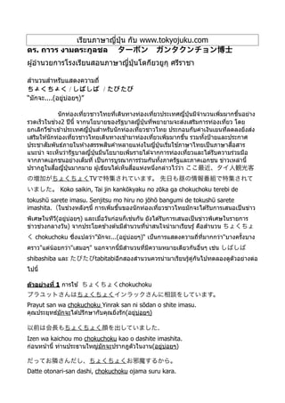 เรียนภาษาญี*ปุ่ น กับ www.tokyojuku.com
ดร. ถาวร งามตระกูลชล  ターボン ガンタクンチョン博士
ผู้อํานวยการโรงเรียนสอนภาษาญี*ปุ่ นโตกียวยูกุ ศรีราชา
สํานวนสําหรับแสดงความถี*
/ /
“มักจะ....(อยู่บ่อยๆ)”
นักท่องเที*ยวชาวไทยที*เดินทางท่องเที*ยวประเทศญี*ปุ่ นมีจํานวนเพิ*มมากขึLนอย่าง
รวดเร็วในช่วง2 ปีนีL จากนโยบายของรัฐบาลญี*ปุ่ นที*พยายามจะส่งเสริมการท่องเที*ยว โดย
ยกเลิกวีซ่าเข ้าประเทศญี*ปุ่ นสําหรับนักท่องเที*ยวชาวไทย ประกอบกับค่าเงินเยนที*ลดลงยิ*งส่ง
เสริมให ้นักท่องเที*ยวชาวไทยเดินทางเข ้ามาท่องเที*ยวเพิ*มมากขึLน รวมทัLงป้ายและประกาศ
ประชาสัมพันธ์ภายในห ้างสรรพสินค ้าหลายแห่งในญี*ปุ่ นเริ*มใช ้ภาษาไทยเป็นภาษาสื*อสาร
แนะนํา จะเห็นว่ารัฐบาลญี*ปุ่ นมีนโยบายเพิ*มรายได ้จากการท่องเที*ยวและได ้รับความร่วมมือ
จากภาคเอกชนอย่างเต็มที* เป็นการบูรณาการร่วมกันทัLงภาครัฐและภาคเอกชน ข่าวเหล่านีL
ปรากฎในสื*อญี*ปุ่ นมากมาย ผู้เขียนได ้เห็นสื*อแห่งหนึ*งกล่าวไว ้ว่า ここ最近、タイ人観光客
の増加がちょくちょくTVで特集されています。 先日も昼の情報番組で特集されて
いました。 Koko saikin, Tai jin kankōkyaku no zōka ga chokuchoku terebi de
tokushū sarete imasu. Senjitsu mo hiru no jōhō bangumi de tokushū sarete
imashita.（ในช่วงหลังๆนีL การเพิ*มขึLนของนักท่องเที*ยวชาวไทยมักจะได ้รับการเสนอเป็นข่าว
พิเศษในทีวี(อยู่บ่อยๆ) และเมื*อวันก่อนก็เช่นกัน ยังได ้รับการเสนอเป็นข่าวพิเศษในรายการ
ข่าวช่วงกลางวัน) จากประโยคข ้างต ้นมีสํานวนที*น่าสนใจนํามาเรียนรู้ คือสํานวน ちょくちょ
く chokuchoku ซึ*งแปลว่า”มักจะ...(อยู่บ่อยๆ)“ เป็นการแสดงความถี*ที*มากกว่า"บางครัLงบาง
คราว"แต่น้อยกว่า"เสมอๆ" นอกจากนีLมีสํานวนที*มีความหมายเดียวกันอื*นๆ เช่น しばしば
shibashiba และ たびたびtabitabiอีกสองสํานวนควรนํามาเรียนรู้คู่กันไปทดลองดูตัวอย่างต่อ
ไปนีL
ตัวอย่างที4 1 การใช ้ ちょくちょくchokuchoku
プラユットさんはちょくちょくインラックさんに相談をしています。
Prayut san wa chokuchoku Yinrak san ni sōdan o shite imasu.
คุณประยุทธ์มักจะได ้ปรึกษากับคุณยิ*งรัก(อยู่บ่อยๆ)
以前は会長もちょくちょく顔を出していました.
Izen wa kaichou mo chokuchoku kao o dashite imashita.
ก่อนหน้านีL ท่านประธานใหญ่มักจะปรากฎตัวในงาน(อยู่บ่อยๆ)
だってお隣さんだし、ちょくちょくお邪魔するから。
Datte otonari-san dashi, chokuchoku ojama suru kara.
I
 