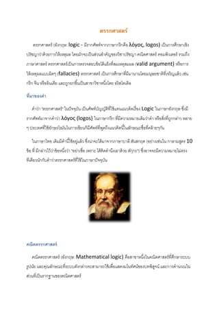 ตรรกศาสตร์
ตรรกศาสตร์ (อังกฤษ: logic - มีรากศัพท์จากภาษากรีกคือ λόγος, logos) เป็นการศึกษาเชิง
ปรัชญาว่าด้วยการให้เหตุผล โดยมักจะเป็นส่วนสาคัญของวิชาปรัชญา คณิตศาสตร์ คอมพิวเตอร์ รวมถึง
ภาษาศาสตร์ ตรรกศาสตร์เป็นการตรวจสอบข้อโต้แย้งที่สมเหตุสมผล (valid argument) หรือการ
ให้เหตุผลแบบผิดๆ (fallacies) ตรรกศาสตร์ เป็นการศึกษาที่มีมานานโดยมนุษยชาติที่เจริญแล้ว เช่น
กรีก จีน หรืออินเดีย และถูกยกขึ้นเป็นสาขาวิชาหนึ่งโดย อริสโตเติล
ที่มาของคา
คาว่า "ตรรกศาสตร์" ในปัจจุบัน เป็นศัพท์บัญญัติที่ใช้แทนแนวคิดเรื่อง Logic ในภาษาอังกฤษ ซึ่งมี
รากศัพท์มาจากคาว่า λόγος (logos) ในภาษากรีก ที่มีความหมายเดิมว่าคา หรือสิ่งที่ถูกกล่าว หลาย
ๆ ประเทศที่ใช้อักษรโรมันในการเขียนก็มีศัพท์ที่พูดถึงแนวคิดนี้ในลักษณะชื่อที่คล้ายๆกัน
ในภาษาไทย เดิมมีคานี้ใช้อยู่แล้ว ซึ่งน่าจะได้มาจากภาษาบาลี สันสกฤต (อย่างเช่นใน กาลามสูตร 10
ข้อ ที่ มีกล่าวไว้ว่าข้อหนึ่งว่า "อย่าเชื่อ เพราะ ได้คิดคานึงเอาด้วย ตักฺกะ") ซึ่งอาจจะมีความหมายไม่ตรง
ทีเดียวนักกับคาว่าตรรกศาสตร์ที่ใช้ในภาษาปัจจุบัน
คณิตตรรกศาสตร์
คณิตตรรกศาสตร์ (อังกฤษ: Mathematical logic) คือสาขาหนึ่งในคณิตศาสตร์ที่ศึกษาระบบ
รูปนัย และคุณลักษณะที่ระบบดังกล่าวจะสามารถใช้เพื่อแสดงมโนทัศน์ของบทพิสูจน์ และการคานวณใน
ส่วนที่เป็นรากฐานของคณิตศาสตร์
 