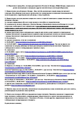 II. Убедительно прошу Вас, господа руководители: Посольств Канады, МИДа Канады, ведомств по
делам иностранцев и миграции и других компетентных инстанций (Ведомств):
1. Предоставить мне убежище в Канаде. Или, хотя бы временную защиту ввиду экстренной
ситуации. Или убежище (или вид на жительство) по гуманитарным основаниям (конвенционное,
конституционное, территориальное убежище, и тому подобное).
2. Предоставить мне для решения вопросов в связи с подачей заявления о предоставлении мне
убежища в Канаде:
а). полную информацию обо всех моих правах и способах их осуществления;
б). возможность личного общения с Послом Канады в ближайшем посольстве Канады (и т.п.) для
получения необходимой мне информации и для сообщения мной важной дополнительной
информации о моей критической ситуации, обо всех моих нарушенных правах, преследованиях, об
угрозе жизни и т.д. и т.п.;
в). ввиду отсутствия у меня материальных средств для оплаты услуг адвоката и переводчика:
- помощь бесплатного государственного адвоката (для письменных советов за личной подписью);
- помощь бесплатного переводчика (для письменных переводов за личной подписью);
3. Рассмотреть:
а). данное заявление, а так же и заявления:
от 04.05.2007г. (http://wickholm-irina.blogspot.com/2010/02/n-52.html);
от 14-15.07.2007 г. (http://wickholm-irina.blogspot.com/2010/02/n-53.html). Так как на факте эти
заявления по вопросу убежища не были рассмотрены компетентными властями Германии с
соблюдением закона и международных правовых норм.
б). заявления:
от 01.09.2009 г. (русс.-англ.) (http://wickholm-irina.blogspot.com/2010/08/01092009-application-from-
january-01st.html),
от 07.04.2007 г. (русс.-англ.) (http://wickholm-irina.blogspot.com/2010/02/n-1_20.html),
от 31.09.2009 г. - 13.11.2009 г. (http://wickholm-irina.blogspot.com/2010/02/n-135.html);
от 27.11.2009 г. - 27.12.2009 г. - 23.03.2010 г. (http://wickholm-irina.blogspot.com/2010/08/blog-
post_2003.html);
в). заявления:
А. Меркель и Х. Кёлер от «14.02.2008г.-15.03.2008г.» (до сих пор – безответное) (http://wickholm-
irina.blogspot.com/2010/02/n-124.html);
властям Германии (и др.) от: 06.11.2010 г., 04.02.2011 г. (до сих пор – безответные) (http://wickholm-
irina.blogspot.com/2012/08/06112010.html);
Верховному Комиссару ООН по делам беженцев Антонио Гутерреш (UNHСR) (русс.-англ.) (до сих пор
– безответные) от: 12.11.2009 г., 01.12.2009 г., 23.02.2010 г., 27.03.2010 г. (http://wickholm-
irina.blogspot.com/2010/08/blog-post_8113.html);
Пан ги Муну от: 08.02.2010 г., 05.05.2010 г. (до сих пор – безответные) и Навантем Пилай (UNHCHR)
от: 03.04.2010 г., 06.06.2010 г. (http://wickholm-irina.blogspot.com/2010/08/blog-post_31.html);
г). другие мои заявления и прилагаемые к ним документы, размещённые в интернете в открытом
доступе: http://wickholm-irina.blogspot.com/.
4. Принять меры на все просьбы, изложенные в вышеуказанных моих заявлениях; дать мне советы,
рекомендации по решению моих проблем.
5. Помочь восстановить ВСЕ мои нарушенные права человека. Привлечь внимание к нарушениям
прав человека и мобилизовать международную общественность в целях оказания давления на
официальных лиц (прежде всего - Германии и России, а также других), нарушающих права и не
соблюдающих международные стандарты.
В дополнение заявляю:
 