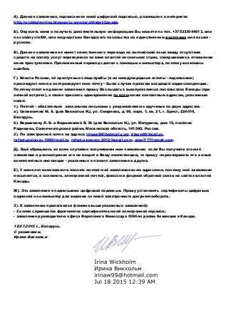 А). Данное заявление, подписанное мной цифровой подписью, размещено в интернете:
http://wickholm-irina.blogspot.com/search/label/Canada.
Б). Опросить меня и получить дополнительную информацию Вы можете по тел. +375333044613, или
по скайпу irwi99, или посредством Канадского посольства на единственном доступном мне языке -
русском.
В). Данное заявление не имеет качественного перевода на английский язык ввиду отсутствия
средств на оплату услуг переводчика по вине властей нескольких стран, совершивших в отношении
меня преступления. Приложенный перевод сделан с помощью компьютера, поэтому возможны
ошибки.
Г). Власти России, её преступные спецслужбы (и их международные агенты - подельники)
преследуют меня и контролируют мою почту – были случаи пропажи входящей корреспонденции.
Поэтому ответ на данное заявление прошу Вас выдать в вышеуказанных посольствах Канады (при
личной встрече), а также прислать одновременно по всем моим контактным адресам, указанным
ниже:
1). Почтой – обязательно заказными письмами с уведомлением о вручении по двум адресам:
а). Силивончик М. А. (для Викхольм И.), ул. Смирнова, д. 99, корп. 1, кв. 21, г. Брест, 224014,
Беларусь.
б). Вершинину Л. В. и Вершининой В. М. (для Викхольм И.), ул. Мичурина, дом 15, посёлок
Радищево, Солнечногорский район, Московская область, 141540, Россия.
2). По электронной почте на адреса: irinaw99@hotmail.com, irinaw99@mail.ru,
rafael.usmanov.1956@mail.ru, rafael.usmanov.2012@gmail.com, atagi777@gmail.com.
Д). Ещё обращаюсь ко всем случайно получившим мои заявления: если Вы получили это моё
заявление и рассмотрение его не входит в Вашу компетенцию, то прошу перенаправить его в иные
компетентные инстанции - указанные в начале заявления и другие.
Е). У меня нет возможности послать почтой моё заявление всем адресатам, поэтому моё заявление
посылается, в основном, электронной почтой, факсом и формой обратной связи на сайтах властей
Канады.
Ж). Это заявление я подписываю цифровой подписью. Прошу установить сертификаты цифровых
подписей на компьютер для ведения со мной электронного документооборота.
З). К заявлению прилагаются (помимо вышеуказанных заявлений):
- 2 копии скриншотов фрагментов сертификатов моей электронной подписи;
- заявление руководителю офиса Верховного Комиссара ООН по делам беженцев в Канаде.
18.07.2015 г., Беларусь.
С уважением,
Ирина Викхольм
 