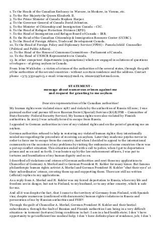 1. To the Heads of the Canadian Embassy: in Warsaw, in Moskow, in Vienna, etc.
2. To the Her Majesty the Queen Elizabeth II.
3. To the Prime Minister of Canada Stephen Harper.
4. To the Governor General of Canada David Johnston.
5. To the Minister of Citizenship and Immigration Canada – CIC.
6. To the Head of Refugee Protection Division (RPD).
7. To the Head of Immigration and Refugee Board of Canada – IRB.
8. To the Head of the Canadian Citizenship & Immigration Resource Center (CCIRC).
9. To the Head of Foreign Affairs, Trade and Development Canada.
10. To the Head of Foreign Policy and Diplomacy Service (FPDS) - Pamela Isfeld Counsellor
(Political and Public Affairs).
11. To the Head of the House of Commons Committees - Parliament of Canada.
12. To the Head of UNHCR Representative in Canada.
13. In other competent departments (organisations) which are engaged in solutions of questions
of refugees - of giving asylum in Canada.
From Irina Wickholm - a victim of crimes of the authorities of the several states, through the guilt
of the authorities of the several countries - without a certain residence and the address. Contact
phone +375 333044613, e-mail: irinaw99@mail.ru, irinaw99@hotmail.com.
STATEMENT -
message about numerous crimes against me
and request for granting to me asylum
Dear sirs representatives of the Canadian authorities!
My human rights were violated since 1987 and violate by the authorities of Russia till now; I was
pursued earlier and pursue till now Russian Secret (Special) Services (KGB/FSB – Committee of
State Security: Federal Security Service). My human rights were also violated by Finnish
authorities. In 2003 I was actually forced to escape from Russia.
I appealed to German authorities in view of my violated rights and on the point of granting me an
asylum.
German authorities refused to help in restoring my violated human rights: they intentionally
misled me regarding the procedure of receiving an asylum. Later they made me psycho-terror in
order to force me to escape from the country. And when I decided to appeal to the international
community on the occasion of my problems by visiting the embassies of some countries- there was
a put-up conflict situation. This situation ended with a call to police, when I got to deportation
prison and so on and so forth. I was beaten up by the law enforcement officers, I was put to
tortures and humiliation of my human dignity and so on.
I described all violations and crimes of German authorities and sent those my applications to
Chancellor of Germany A. Merkel and to German President H. Kohler for many times. But famous
philanthropic human rights activist A. Merkel and German President H. Kohler “shut their eyes” at
their subordinates’ crimes, covering them up and supporting them. There are still no written
(official) replies to my applications.
As a reply from A. Merkel and H. Kohler was my forced deportation to Russia, where my life and
freedom are in danger, but not to Finland, to my husband, or to any other country, which is safe
for me.
And all it was despite the fact, that I came to the territory of Germany from Finland, with Spanish
visa; despite numerous (confirmed with documents) human rights violations in Russia and
persecution of me by Russian authorities and FSB?!
Through the guilt of Chancellor A. Merkel, German President H. Kohler and their bestial
subordinates, through the fault of Russian and Finnish authorities I am being in a very difficult
situation- in torment (tortures) living conditions in fact: I am in a bad health state; I don`t have
opportunity to get sufficient free medical help; I don`t have definite place of residence, job; I don`t
 