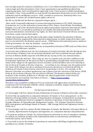 have enough means for existence (subsistence, etc.); I am without identification papers; without
various legal and other documents; I don`t have opportunity to get qualified juridical help
requiring payment, and I was denied free legal help; I don`t have access to reliable information
and justice; I don`t have possibility to avail myself of professional interpreters service; the Russian
authorities and its intelligence services - FSB - continue to pursue me; absolutely there is no
opportunity to restore my violated human rights; and so on.
My life, my health and freedom are exposed to danger again …
Since 2008 I repeatedly addressed to various international instances (UN, PACE, European
Commission, etc.), to the authorities of some states (USA, France, Great Britain, Switzerland,
Belgium, etc.) and to the international human rights organizations (Amnesty International, HRW,
FIDH, OMCT, etc.) on questions: granting to me asylum; international protection and the
necessary information; restoration of my rights, etc. But I also haven't received till now answers
from them, except some formal replies.
I think what long time ago the Kremlin-Lubyanka's clique headed by the president of Russia
Vladimir Putin has organised the International criminal group, in which, along with others, take
part (or are enlisted by the Russian special service - FSB) famous international persons, members
of the governments, etc. And my situation - is proof of this.
I haven't possibility to send from Russia any correspondence because of FSB work, my letters does
not reach of the addressee, vanishes.
I can travel only to Belarus now (in view of absence of control on border). But also during my stay
in the territory of Belarus I am not protected absolutely and I have problems because special
services of Belarus (KGB) cooperate with FSB and use my stay in the own criminal intents …
Recently I read in the Internet: "Since July 1st, 2001 in Canada came into force addition to the
immigration legislation on the basis of which is possible filing of application about giving the
status of the refugee to the applicants (and to members of their families) who aren't directly in
the territory of Canada at the time of giving. … According to new changes now the applicant for
the status of the refugee can give a package of necessary documents on all family directly to
Embassy of Canada in that country where he is temporarily or he live. For example, in the
Moscow Consulate can submit applications any refugees from the countries of the former USSR,
living in the territory of Russia, but not citizens of Russia. The Russian citizens living, for
example, in the territory of Belarus or Ukraine can submit applications in the closest of
representatives of Canadian Consulates in Vienna. …"(http://www.canada-
ru.com/Imm/Aslyms1.htm).
Therefore I am compelled to address to You in connection with aggravation of problems; in
connection with the extremely difficult, critical, emergency situation; dangers and serious threats
of life, of health and of freedom.
On the basis of stated above:
I. Convincingly I ask You, misters Heads of Embassies of Canada in Belarus and in other countries:
To direct this my application to competent instances of Canada: to Your management - in the
Ministry of Foreign Affairs of Canada; in Department for foreigners, in Department on migration,
or in other organizations which are engaged in solutions of questions of receiving asylum in
Canada (Minister of Citizenship and Immigration Canada – CIC, Refugee Protection Division -
RPD, Immigration and Refugee Board of Canada – IRB, Foreign Policy and Diplomacy Service –
FPDS, etc.).
II. Convincingly I ask You, misters Heads: Embassies of Canada, the Ministry of Foreign Affairs of
Canada, departments for foreigners and migration, etc. competent instances (Departments):
1. To grant me asylum in Canada. Or, at least temporary protection in view of emergency situation.
Or asylum (or residence permit) on the humanitarian bases (a conventional, constitutional,
territorial asylum, and so forth).
2. To provide to me for the solution of questions in connection with filing of application about
granting to me asylum in Canada:
 