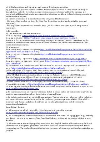 a). full information on all my rights and ways of their implementation;
b). possibility of personal contact with the Ambassador of Canada in the nearest Embassy of
Canada (and so forth) for obtaining information necessary for me and for the message me
important additional information on my critical situation, on all my violated rights, persecutions,
about threat of life, etc.;
c). In view of absence of money for fee of the lawyer and the translator:
- the help of the free lawyer from the State (for the written legal councils, with the personal
signature);
- the help of the free translator from the State (for the written translations, with the personal
signature).
3. To consider:
а). this statement, and also statements:
from 04.05.2007 (http://wickholm-irina.blogspot.com/2010/02/n-52.html);
from 14-15.07.2007 (http://wickholm-irina.blogspot.com/2010/02/n-53.html).
Because in fact my statements (concerning granting to me asylum) weren't considered by the
competent authorities of Germany with observance of the own law and the international law,
international agreements.
б). statements:
from 01.09.2009 (Russian - English) (http://wickholm-irina.blogspot.com/2010/08/01092009-
application-from-january-01st.html),
from 07.04.2007 (Russian - English) (http://wickholm-irina.blogspot.com/2010/02/n-
1_20.html),
from 31.09.2009 - 13.11.2009 (http://wickholm-irina.blogspot.com/2010/02/n-135.html);
from 27.11.2009 - 27.12.2009 - 23.03.2010 (http://wickholm-irina.blogspot.com/2010/08/blog-
post_2003.html);
в). statements: to A. Merkel and to H. Köhler from "14.02.2008 - 15.03.2008" (unanswered till
now) (http://wickholm-irina.blogspot.com/2010/02/n-124.html);
to the authorities of Germany (etc.) from: 06.11.2010, 04.02.2011 (unanswered till now)
(http://wickholm-irina.blogspot.com/2012/08/06112010.html);
to the UN High Commissioner for affairs of refugees Antonio Guterres (UNHCR) (Russian -
English) (unanswered till now) from: 12.11.2009, 01.12.2009, 23.02.2010, 27.03.2010
(http://wickholm-irina.blogspot.com/2010/08/blog-post_8113.html);
to Ban Ki-moon from: 08.02.2010, 05.05.2010 and to Navantem Pilay (UNHCHR) from:
03.04.2010, 06.06.2010 (http://wickholm-irina.blogspot.com/2010/08/blog-post_31.html);
г). other my statements and attached documents, which are placed on the Internet in open access:
http://wickholm-irina.blogspot.com/.
4. To take measures on all requests which are stated in above-stated my statements; to give to me
advices, recommendations about the solution of my problems.
5. To help to restore ALL my violated human rights. To draw attention to human rights violations
and to mobilize the international public for rendering pressure upon the officials (first of all -
Germany and Russia, and also others) who are violating the rights and not observing the
international standards.
In addition I declare:
A). This statement which I signed by digital signature is posted in Internet:
http://wickholm-irina.blogspot.com/search/label/Canada.
B). To interrogate me and receive additional information You can at tel. +375333044613, either by
my Skype - irwi99, or by means of the Canadian Embassy in the only language available to me -
Russian.
C). This statement has no high-quality translation into English in view of lack of money for fee of
the translator through the guilt of the authorities of several countries which committed crimes
concerning me. The enclosed translation is made by means of the computer therefore mistakes are
possible.
 