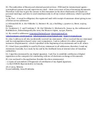 D). The authorities of Russia and criminal special services - FSB (and its international agents -
accomplices) pursue me and supervise my mail – there were cases of loss of incoming documents.
Therefore I ask You to give the answer to this statement in the above Embassies of Canada (at
personal meeting); and also to send simultaneously to all my contact addresses, which I specified
below:
1). By Post – it must be obligatory the registered mail with receipt of assurance about giving to me
of letters at two addresses:
а). Silivonchik M. A. (for Vikholm I.), Smirnov St., 99, a building 1, quarter 21, Brest, 224014,
Belarus.
б). Vershinin L. V. and Vershinia V. M. (for Vikholm I.), Michurin St., house 15, the settlement of
Radishchevo, Solnechnogorsky the area, the Moscow region, 141540, Russia.
2). By e-mail to addresses: irinaw99@hotmail.com, irinaw99@mail.ru,
rafael.usmanov.1956@mail.ru, rafael.usmanov.2012@gmail.com, atagi777@gmail.com.
E). Also I address to all who incidentally received my statements: if You received this my statement
and its contemplation doesn't enter your competence, I ask to redirect it to other competent
instances (Departments) - which I specified in the beginning of my statement and to all others.
F). I don't have possibility to send by Post my statement to all addressees, therefore I send my
statement, basically, by e-mail, by fax and by the feedback form at internet sites of Canadian
authorities.
G). I sign this statement by my digital signature. I ask You to establish certificates of digital
signatures on the computer for conducting with me of electronic exchange of documents.
H). Are enclosed to the application (besides the above statements):
- 2 copies of screenshots of fragments of certificates of my digital signature;
- to the UNHCR Representative in Canada.
18.07.2015, Belarus.
Yours faithfully, Irina Wickholm
 