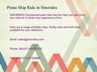  SINORIDES Amusement park rides are the rides you can bring
your kids for a whole new experience of fun.
Here are a range of kiddie rides, family rides and thrill rides
available for your reference.
Email: sales@sinorides.com
Phone: 86-0371-60253755
Fax: (+86-371) 61106888
Pirate Ship Ride in Sinorides
