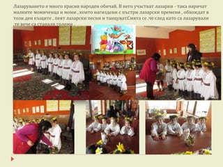 Лазаруването е много красив народен обичай. В него участват лазарки - така наричат
малките момиченца и моми , които нагиздени с пъстри лазарски премени , обхождат в
този ден къщите , пеят лазарски песни и танцуват.Смята се ,че след като са лазарували
,те вече са станали големи .
 