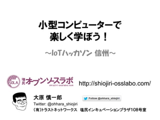 小型コンピューターで
楽しく学ぼう！
～IoTハッカソン 信州～
大原 慎一郎
Twitter: @ohhara_shiojiri
（有）トラストネットワークス 塩尻インキュベーションプラザ１０８号室
http://shiojiri-osslabo.com/
 