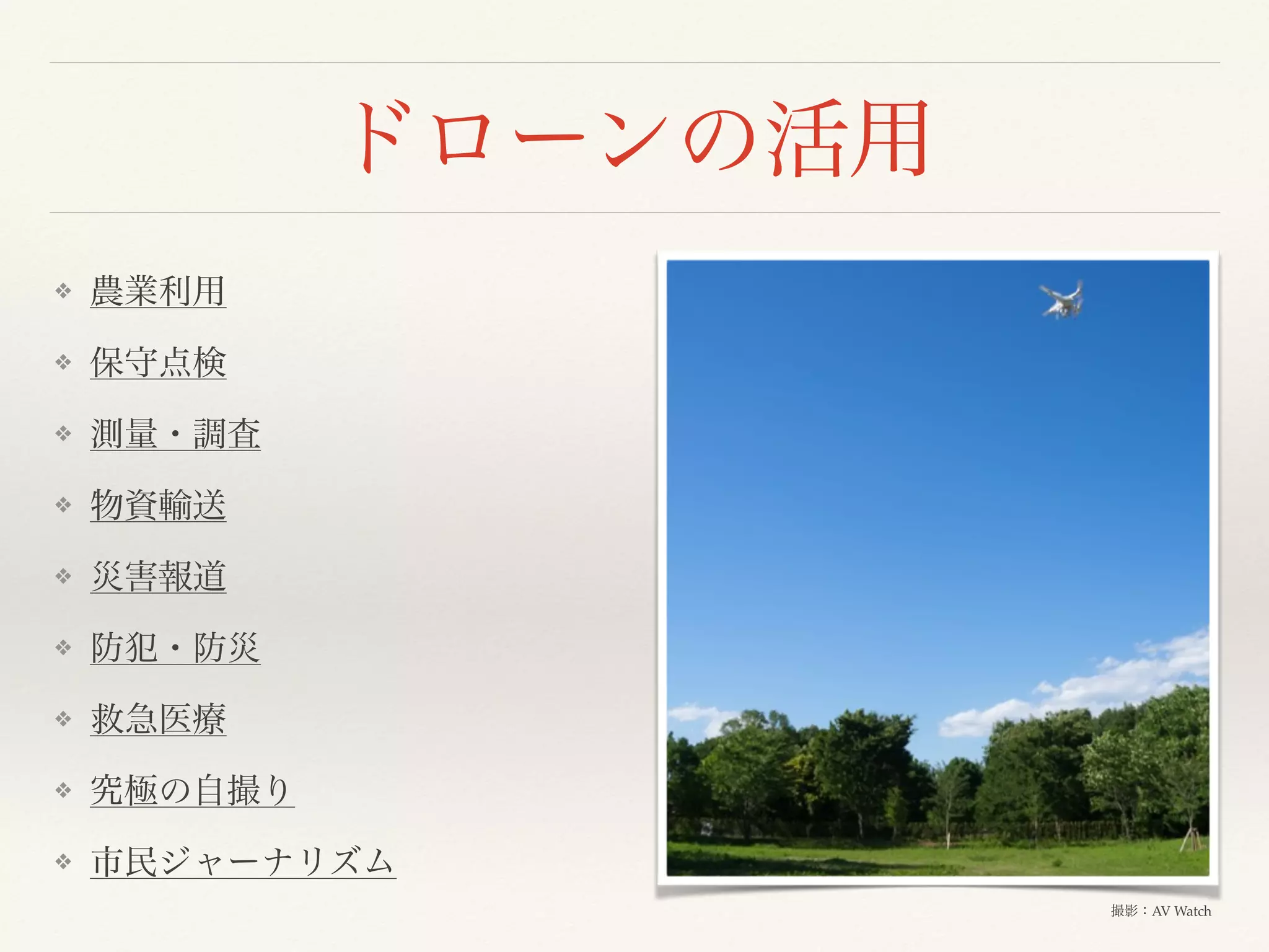 ドローンの活用
❖ 農業利用
❖ 保守点検
❖ 測量・調査
❖ 物資輸送
❖ 災害報道
❖ 防犯・防災
❖ 救急医療
❖ 究極の自撮り
❖ 市民ジャーナリズム
撮影：AV Watch
 