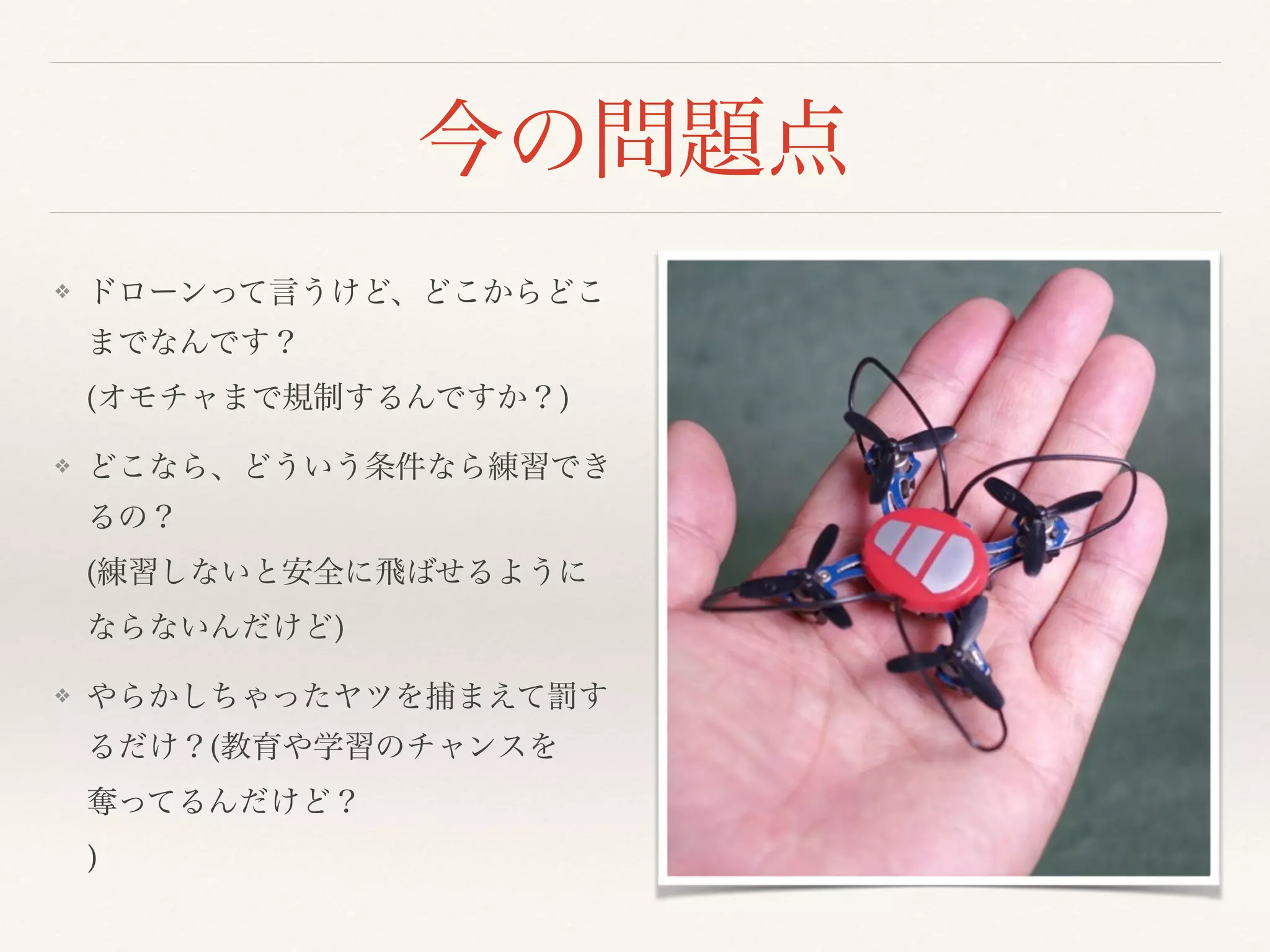 今の問題点
❖ ドローンって言うけど、どこからどこ
までなんです？ 
(オモチャまで規制するんですか？)
❖ どこなら、どういう条件なら練習でき
るの？ 
(練習しないと安全に飛ばせるように
ならないんだけど)
❖ やらかしちゃったヤツを捕まえて罰す
るだけ？(教育や学習のチャンスを
奪ってるんだけど？ 
)
 