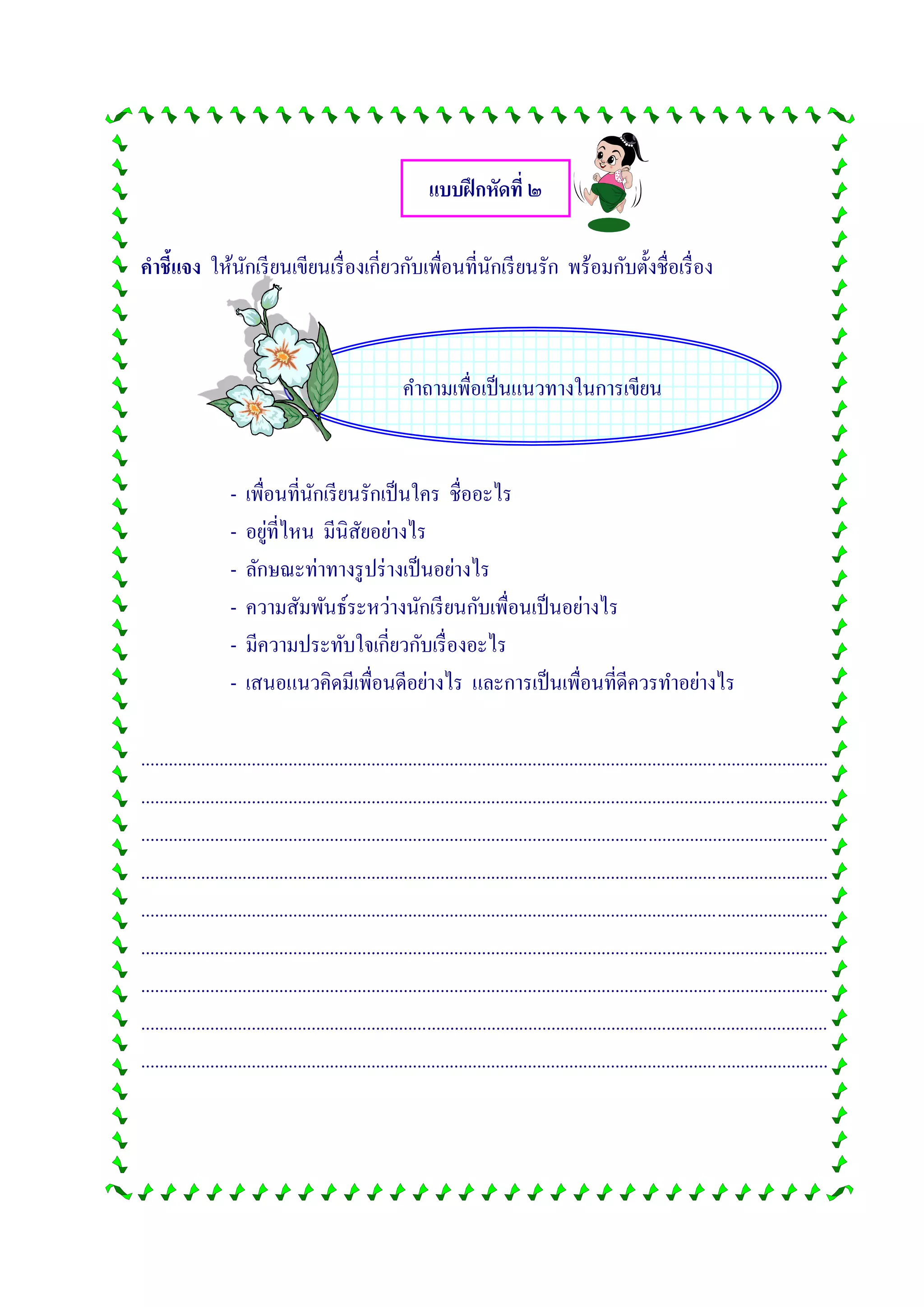 คาถามเพื่อเป็นแนวทางในการเขียน
แบบฝึกหัดที่ ๒
คาชี้แจง ให้นักเรียนเขียนเรื่องเกี่ยวกับเพื่อนที่นักเรียนรัก พร้อมกับตั้งชื่อเรื่อง
- เพื่อนที่นักเรียนรักเป็นใคร ชื่ออะไร
- อยู่ที่ไหน มีนิสัยอย่างไร
- ลักษณะท่าทางรูปร่างเป็นอย่างไร
- ความสัมพันธ์ระหว่างนักเรียนกับเพื่อนเป็นอย่างไร
- มีความประทับใจเกี่ยวกับเรื่องอะไร
- เสนอแนวคิดมีเพื่อนดีอย่างไร และการเป็นเพื่อนที่ดีควรทาอย่างไร
.....................................................................................................................................................
.....................................................................................................................................................
.....................................................................................................................................................
.....................................................................................................................................................
.....................................................................................................................................................
.....................................................................................................................................................
.....................................................................................................................................................
.....................................................................................................................................................
.....................................................................................................................................................
 