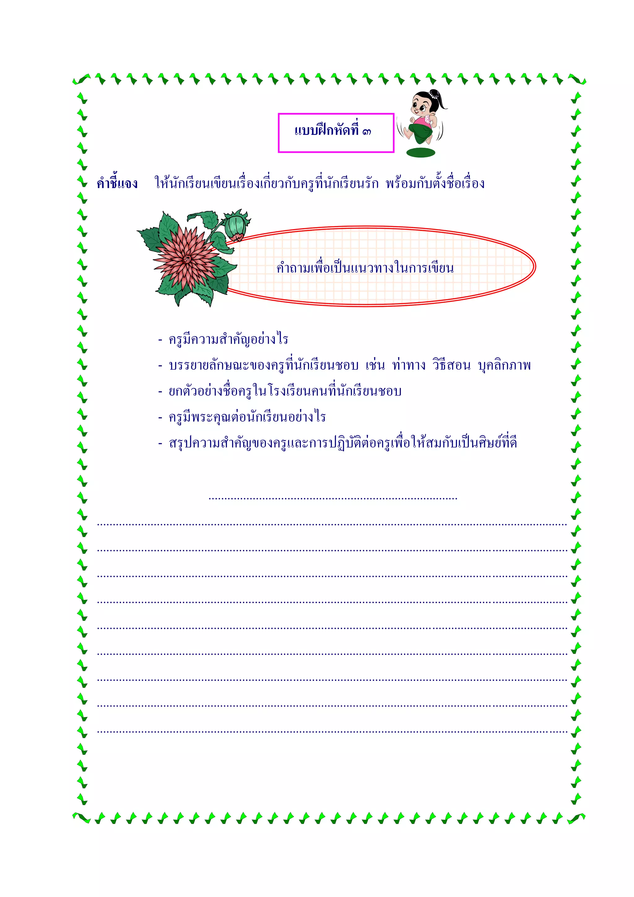 คาถามเพื่อเป็นแนวทางในการเขียน
แบบฝึกหัดที่ ๓
คาชี้แจง ให้นักเรียนเขียนเรื่องเกี่ยวกับครูที่นักเรียนรัก พร้อมกับตั้งชื่อเรื่อง
- ครูมีความสาคัญอย่างไร
- บรรยายลักษณะของครูที่นักเรียนชอบ เช่น ท่าทาง วิธีสอน บุคลิกภาพ
- ยกตัวอย่างชื่อครูในโรงเรียนคนที่นักเรียนชอบ
- ครูมีพระคุณต่อนักเรียนอย่างไร
- สรุปความสาคัญของครูและการปฏิบัติต่อครูเพื่อให้สมกับเป็นศิษย์ที่ดี
...............................................................................
.....................................................................................................................................................
.....................................................................................................................................................
.....................................................................................................................................................
.....................................................................................................................................................
.....................................................................................................................................................
.....................................................................................................................................................
.....................................................................................................................................................
.....................................................................................................................................................
.....................................................................................................................................................
 