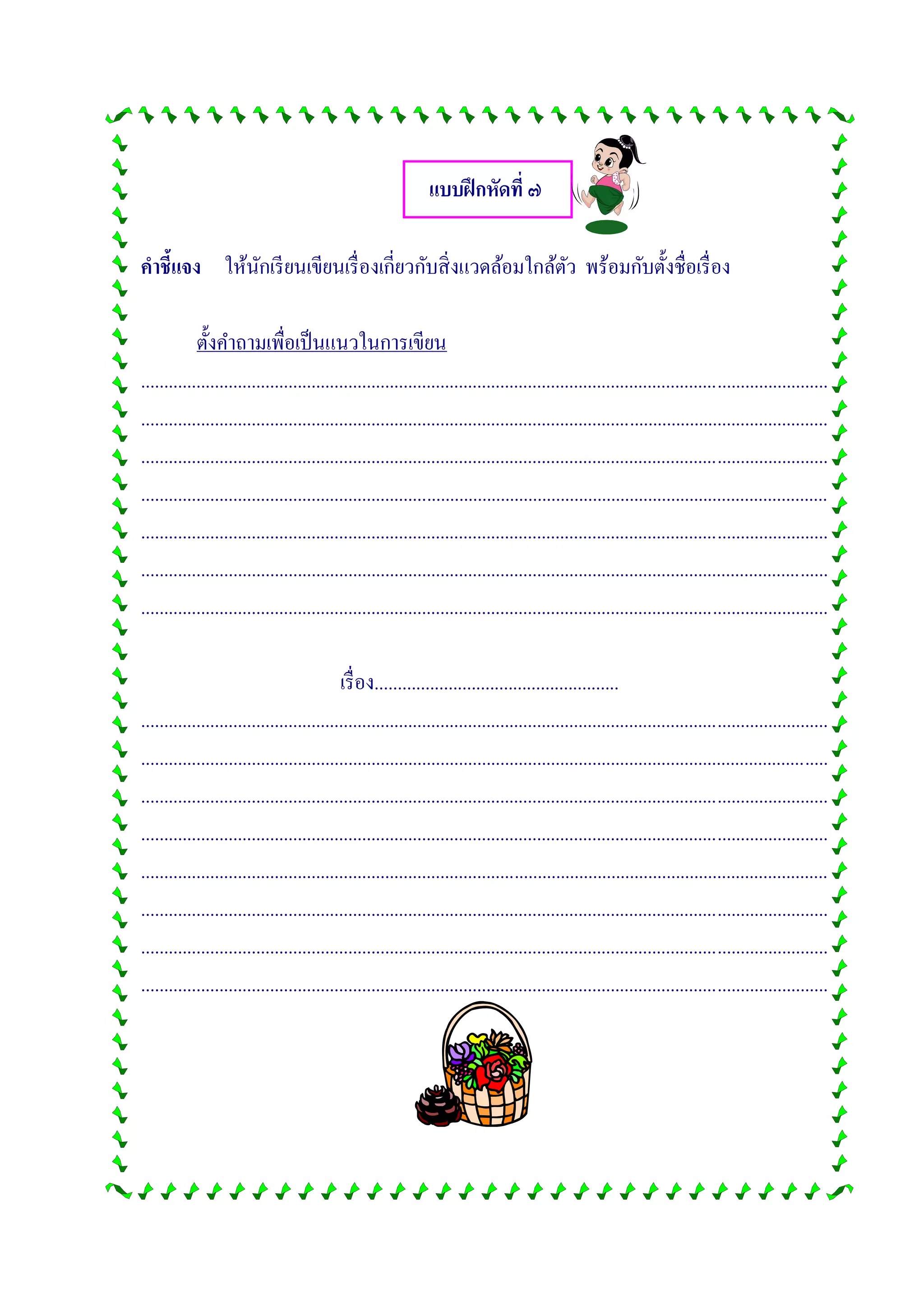แบบฝึกหัดที่ ๗
คาชี้แจง ให้นักเรียนเขียนเรื่องเกี่ยวกับสิ่งแวดล้อมใกล้ตัว พร้อมกับตั้งชื่อเรื่อง
ตั้งคาถามเพื่อเป็นแนวในการเขียน
.....................................................................................................................................................
.....................................................................................................................................................
.....................................................................................................................................................
.....................................................................................................................................................
.....................................................................................................................................................
.....................................................................................................................................................
.....................................................................................................................................................
เรื่อง.....................................................
.....................................................................................................................................................
.....................................................................................................................................................
.....................................................................................................................................................
.....................................................................................................................................................
.....................................................................................................................................................
.....................................................................................................................................................
.....................................................................................................................................................
.....................................................................................................................................................
 