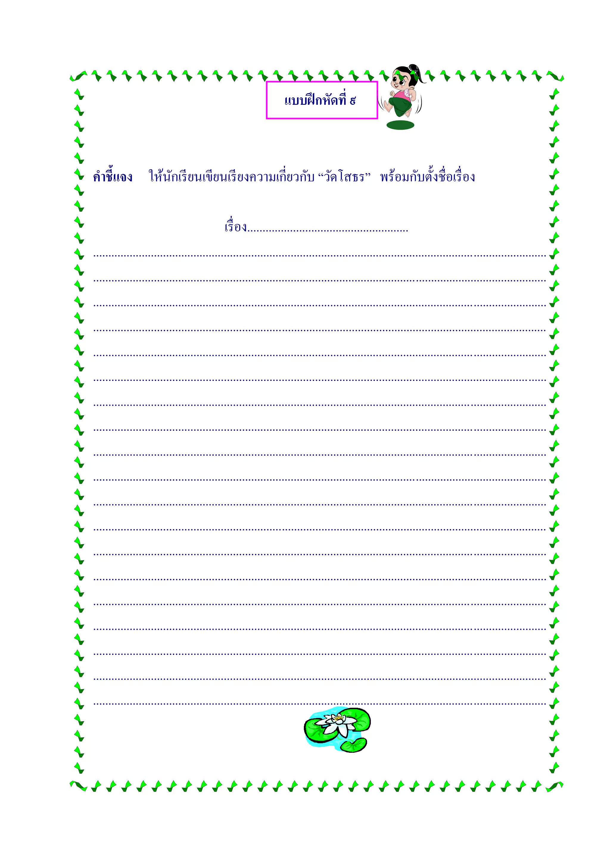 แบบฝึกหัดที่ ๙
คาชี้แจง ให้นักเรียนเขียนเรียงความเกี่ยวกับ “วัดโสธร” พร้อมกับตั้งชื่อเรื่อง
เรื่อง.....................................................
.....................................................................................................................................................
.....................................................................................................................................................
.....................................................................................................................................................
.....................................................................................................................................................
.....................................................................................................................................................
.....................................................................................................................................................
.....................................................................................................................................................
.....................................................................................................................................................
.....................................................................................................................................................
.....................................................................................................................................................
.....................................................................................................................................................
.....................................................................................................................................................
.....................................................................................................................................................
.....................................................................................................................................................
.....................................................................................................................................................
.....................................................................................................................................................
.....................................................................................................................................................
.....................................................................................................................................................
.....................................................................................................................................................
 