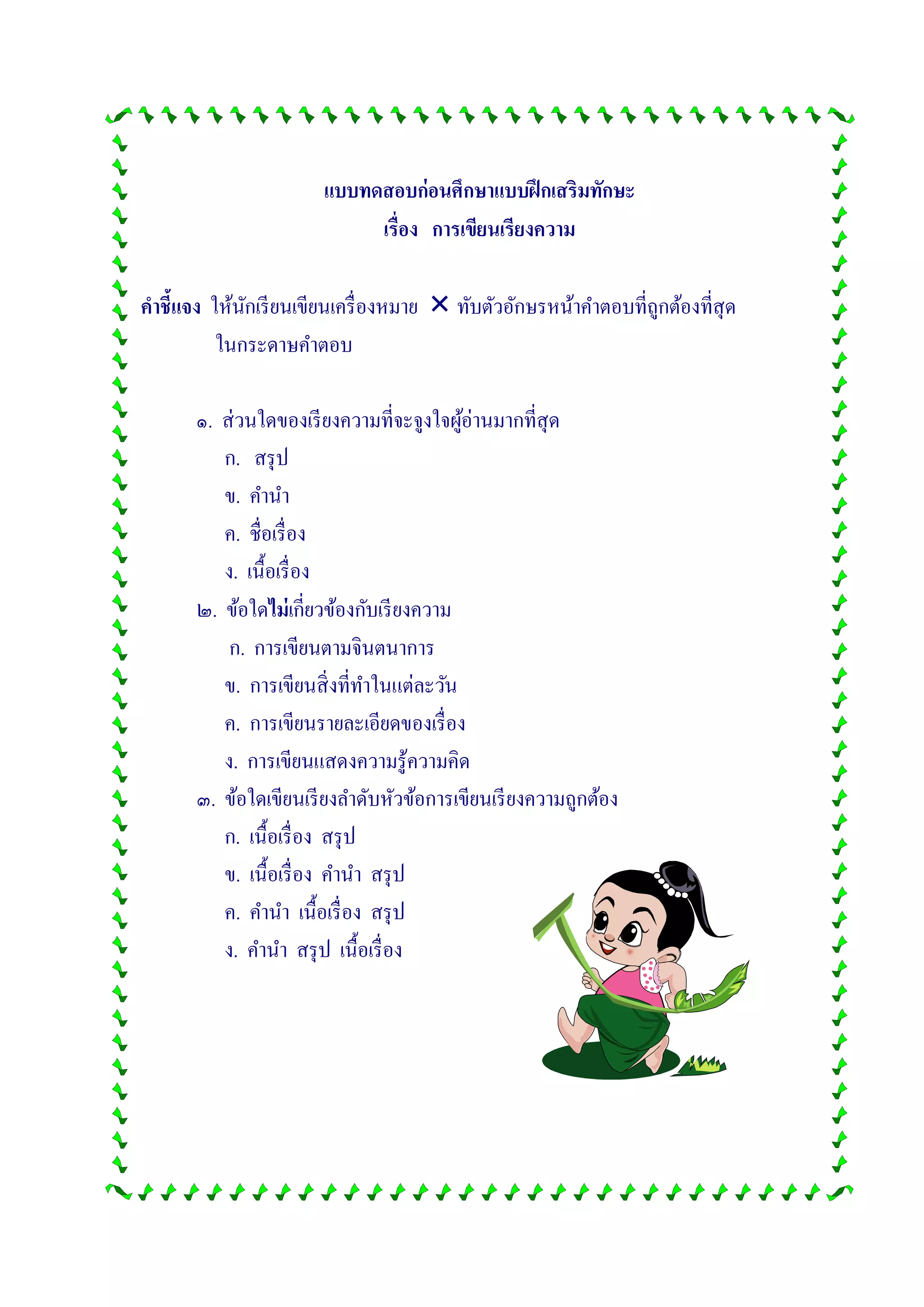 แบบทดสอบก่อนศึกษาแบบฝึกเสริมทักษะ
เรื่อง การเขียนเรียงความ
คาชี้แจง ให้นักเรียนเขียนเครื่องหมาย  ทับตัวอักษรหน้าคาตอบที่ถูกต้องที่สุด
ในกระดาษคาตอบ
๑. ส่วนใดของเรียงความที่จะจูงใจผู้อ่านมากที่สุด
ก. สรุป
ข. คานา
ค. ชื่อเรื่อง
ง. เนื้อเรื่อง
๒. ข้อใดไม่เกี่ยวข้องกับเรียงความ
ก. การเขียนตามจินตนาการ
ข. การเขียนสิ่งที่ทาในแต่ละวัน
ค. การเขียนรายละเอียดของเรื่อง
ง. การเขียนแสดงความรู้ความคิด
๓. ข้อใดเขียนเรียงลาดับหัวข้อการเขียนเรียงความถูกต้อง
ก. เนื้อเรื่อง สรุป
ข. เนื้อเรื่อง คานา สรุป
ค. คานา เนื้อเรื่อง สรุป
ง. คานา สรุป เนื้อเรื่อง
 