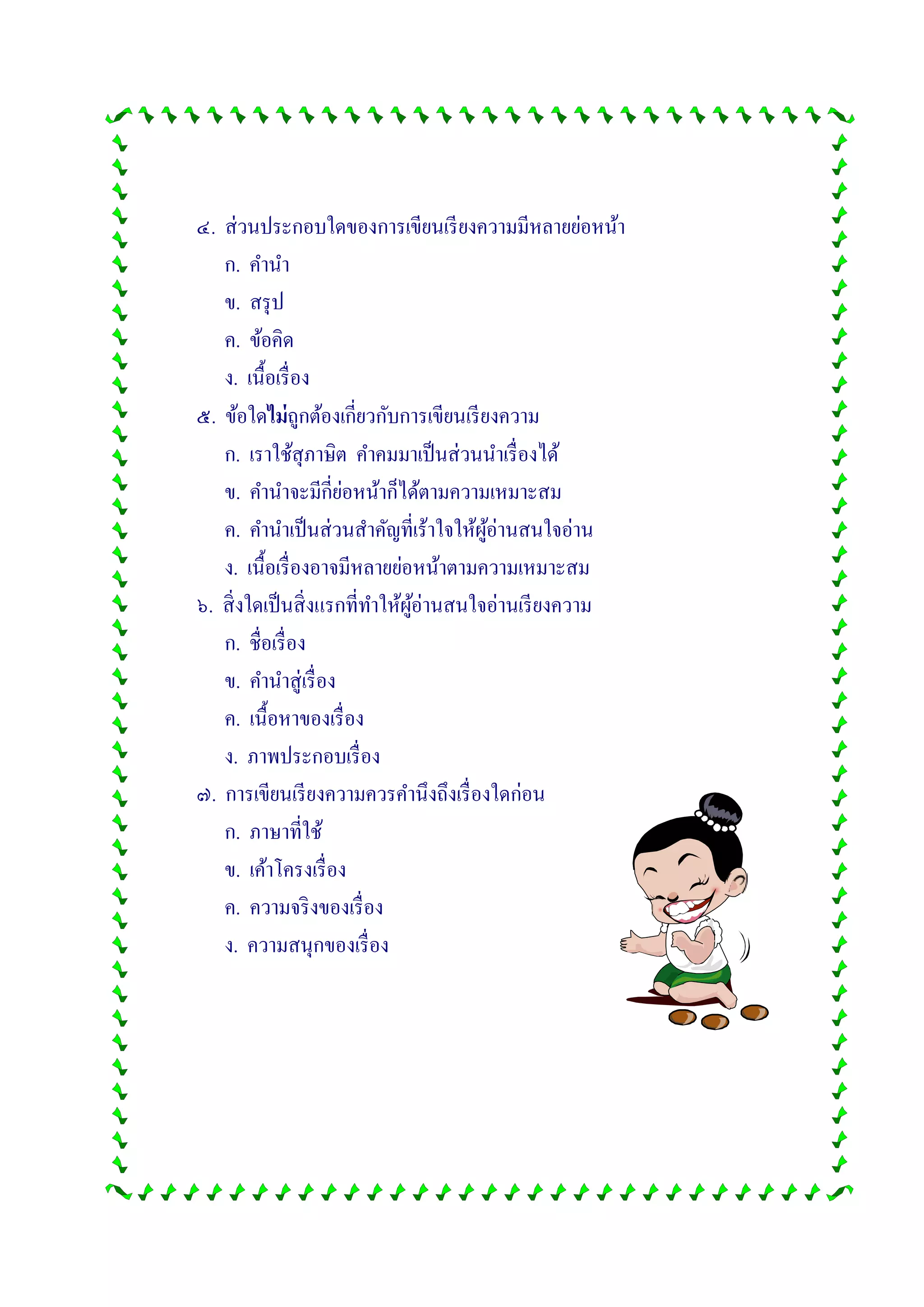 ๔. ส่วนประกอบใดของการเขียนเรียงความมีหลายย่อหน้า
ก. คานา
ข. สรุป
ค. ข้อคิด
ง. เนื้อเรื่อง
๕. ข้อใดไม่ถูกต้องเกี่ยวกับการเขียนเรียงความ
ก. เราใช้สุภาษิต คาคมมาเป็นส่วนนาเรื่องได้
ข. คานาจะมีกี่ย่อหน้าก็ได้ตามความเหมาะสม
ค. คานาเป็นส่วนสาคัญที่เร้าใจให้ผู้อ่านสนใจอ่าน
ง. เนื้อเรื่องอาจมีหลายย่อหน้าตามความเหมาะสม
๖. สิ่งใดเป็นสิ่งแรกที่ทาให้ผู้อ่านสนใจอ่านเรียงความ
ก. ชื่อเรื่อง
ข. คานาสู่เรื่อง
ค. เนื้อหาของเรื่อง
ง. ภาพประกอบเรื่อง
๗. การเขียนเรียงความควรคานึงถึงเรื่องใดก่อน
ก. ภาษาที่ใช้
ข. เค้าโครงเรื่อง
ค. ความจริงของเรื่อง
ง. ความสนุกของเรื่อง
 