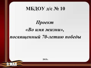 МБДОУ д/с № 10
Проект
«Во имя жизни»,
посвященный 70-летию победы
2015г.
 