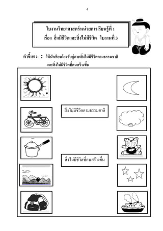 4
คาชี้แจง : ให้นักเรียนโยงจับคู่ภาพสิ่งไม่มีชีวิตตามธรรมชาติ
และสิ่งไม่มีชีวิตที่คนสร้างขึ้น
สิ่งไม่มีชีวิตตามธรรมชาติ
สิ่งไม่มีชีวิตที่คนสร้างขึ้น
ใบงานวิทยาศาสตร์หน่วยการเรียนรู้ที่ 1
เรื่อง สิ่งมีชีวิตและสิ่งไม่มีชีวิต ใบงานที่ 3
 