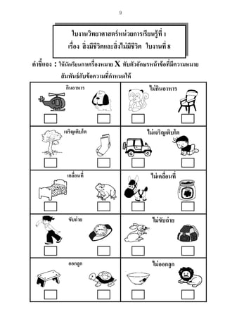 9
คาชี้แจง : ให้นักเรียนกาเครื่องหมาย X ทับตัวอักษรหน้าข้อที่มีความหมาย
สัมพันธ์กับข้อความที่กาหนดให้
กินอาหาร ไม่กินอาหาร
เจริญเติบโต ไม่เจริญเติบโต
เคลื่อนที่ ไม่เคลื่อนที่
ขับถ่าย ไม่ขับถ่าย
ออกลูก ไม่ออกลูก
ใบงานวิทยาศาสตร์หน่วยการเรียนรู้ที่ 1
เรื่อง สิ่งมีชีวิตและสิ่งไม่มีชีวิต ใบงานที่ 8
 
