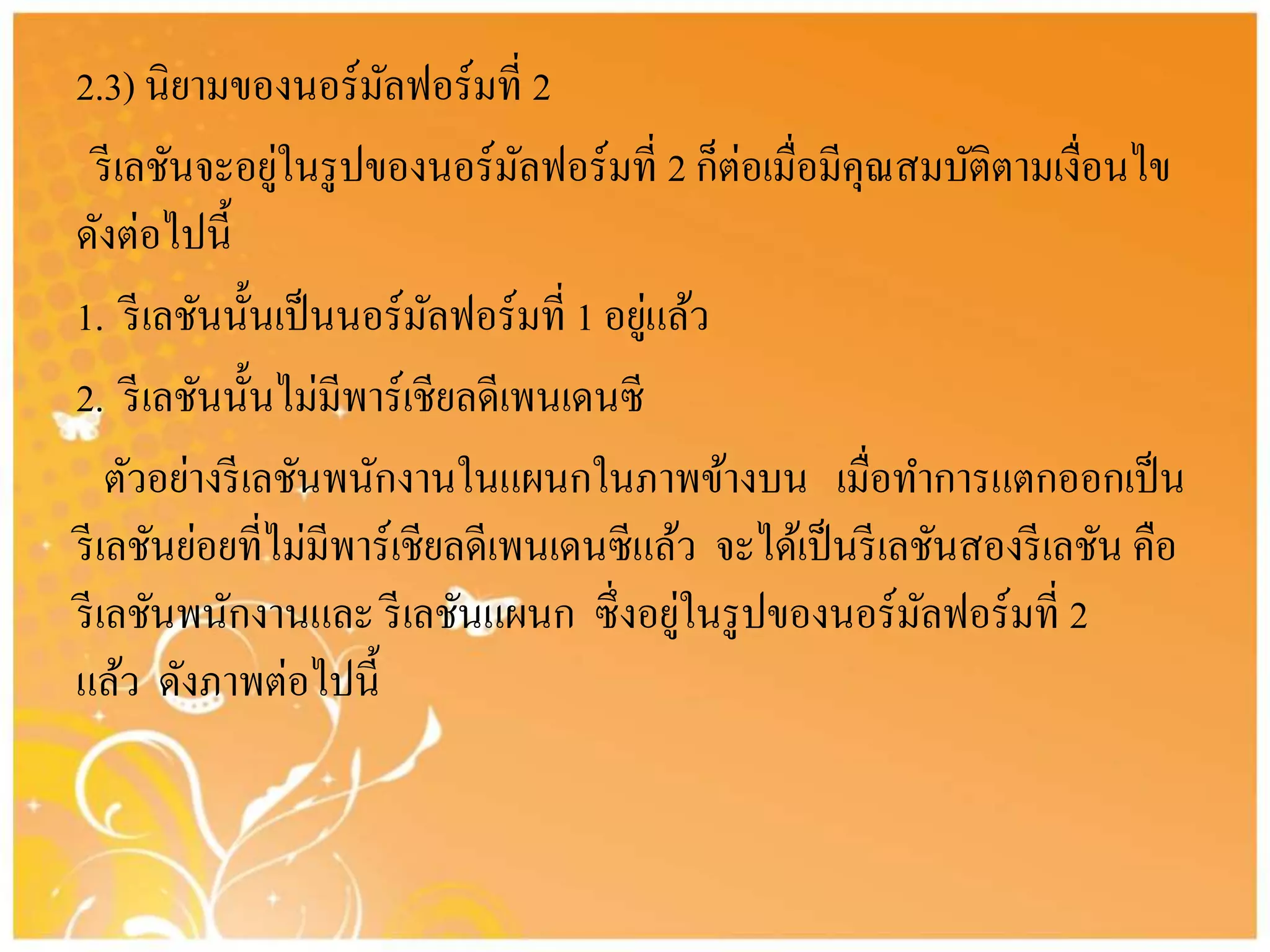 2.3) นิยามของนอร์มัลฟอร์มที่ 2
รีเลชันจะอยู่ในรูปของนอร์มัลฟอร์มที่ 2 ก็ต่อเมื่อมีคุณสมบัติตามเงื่อนไข
ดังต่อไปนี้
1. รีเลชันนั้นเป็นนอร์มัลฟอร์มที่ 1 อยู่แล้ว
2. รีเลชันนั้นไม่มีพาร์เชียลดีเพนเดนซี
ตัวอย่างรีเลชันพนักงานในแผนกในภาพข้างบน เมื่อทาการแตกออกเป็น
รีเลชันย่อยที่ไม่มีพาร์เชียลดีเพนเดนซีแล้ว จะได้เป็นรีเลชันสองรีเลชัน คือ
รีเลชันพนักงานและ รีเลชันแผนก ซึ่งอยู่ในรูปของนอร์มัลฟอร์มที่ 2
แล้ว ดังภาพต่อไปนี้
 