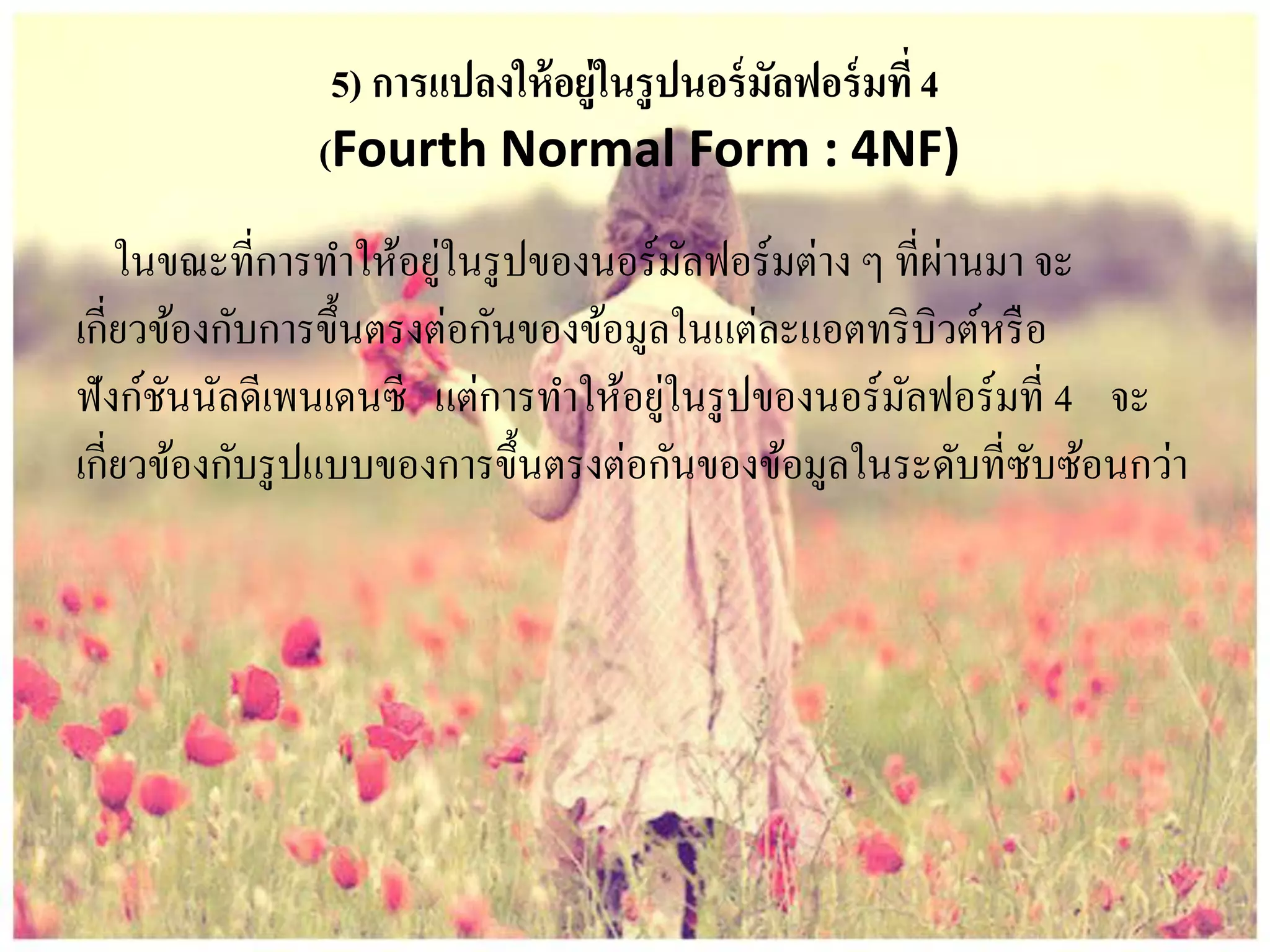 5) การแปลงให้อยู่ในรูปนอร์มัลฟอร์มที่4
(Fourth Normal Form : 4NF)
ในขณะที่การทาให้อยู่ในรูปของนอร์มัลฟอร์มต่าง ๆ ที่ผ่านมา จะ
เกี่ยวข้องกับการขึ้นตรงต่อกันของข้อมูลในแต่ละแอตทริบิวต์หรือ
ฟังก์ชันนัลดีเพนเดนซี แต่การทาให้อยู่ในรูปของนอร์มัลฟอร์มที่ 4 จะ
เกี่ยวข้องกับรูปแบบของการขึ้นตรงต่อกันของข้อมูลในระดับที่ซับซ้อนกว่า
 