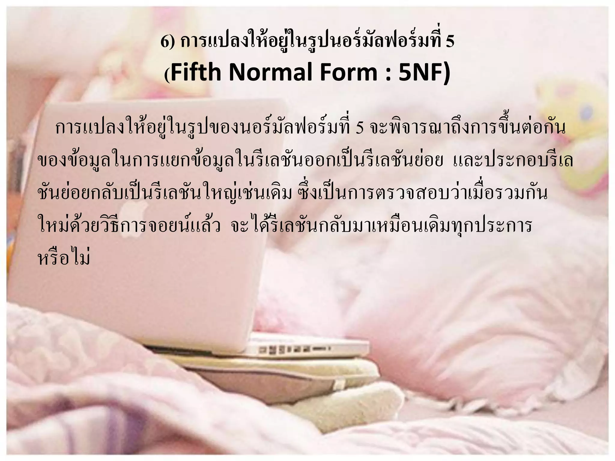 6) การแปลงให้อยู่ในรูปนอร์มัลฟอร์มที่5
(Fifth Normal Form : 5NF)
การแปลงให้อยู่ในรูปของนอร์มัลฟอร์มที่ 5 จะพิจารณาถึงการขึ้นต่อกัน
ของข้อมูลในการแยกข้อมูลในรีเลชันออกเป็นรีเลชันย่อย และประกอบรีเล
ชันย่อยกลับเป็นรีเลชันใหญ่เช่นเดิม ซึ่งเป็นการตรวจสอบว่าเมื่อรวมกัน
ใหม่ด้วยวิธีการจอยน์แล้ว จะได้รีเลชันกลับมาเหมือนเดิมทุกประการ
หรือไม่
 